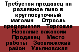 Требуется продавец на разливное пиво в круглосуточный магазин  › Отрасль предприятия ­ Торговля  › Название вакансии ­ Продавец › Место работы ­ Засвияжский район - Ульяновская обл. Работа » Вакансии   